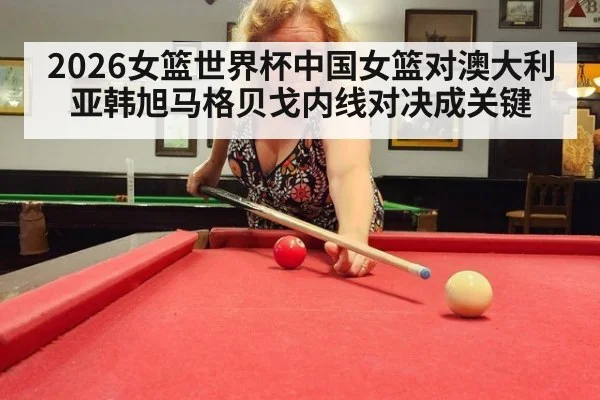 2026女篮世界杯中国女篮对澳大利亚韩旭马格贝戈内线对决成关键