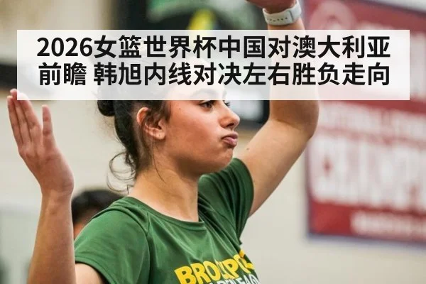 2026女篮世界杯中国对澳大利亚前瞻 韩旭内线对决左右胜负走向